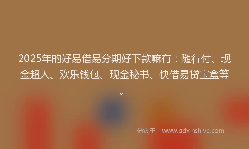 2025年的好易借易分期好下款嘛有：随行付、现金超人、欢乐钱包、现金秘书、快借易贷宝盒等。