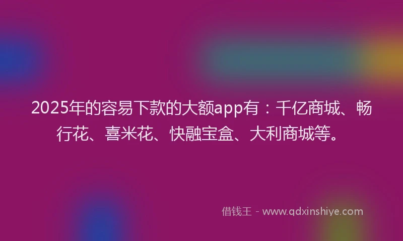 2025年的容易下款的大额app有：千亿商城、畅行花、喜米花、快融宝盒、大利商城等。