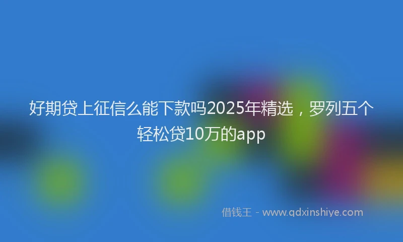 好期贷上征信么能下款吗2025年精选，罗列五个轻松贷10万的app