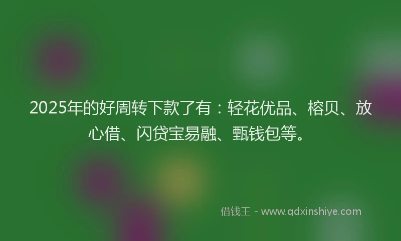 2025年的好周转下款了有：轻花优品、榕贝、放心借、闪贷宝易融、甄钱包等。
