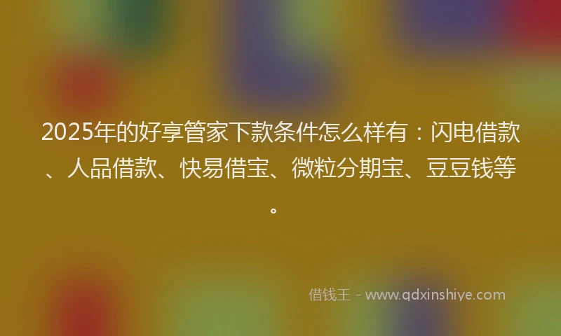 2025年的好享管家下款条件怎么样有：闪电借款、人品借款、快易借宝、微粒分期宝、豆豆钱等。