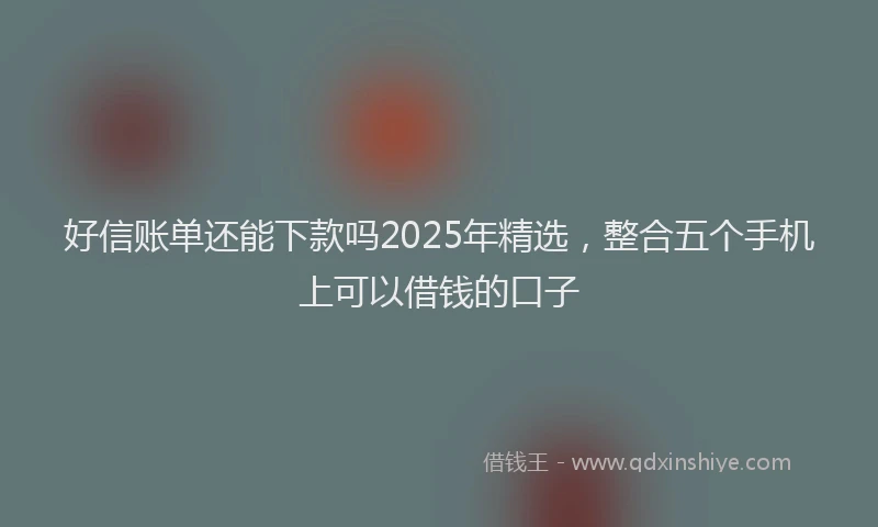好信账单还能下款吗2025年精选，整合五个手机上可以借钱的口子