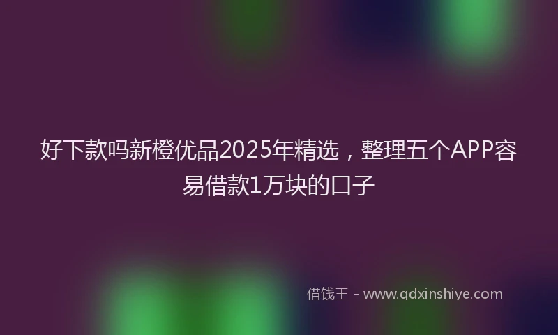 好下款吗新橙优品2025年精选，整理五个APP容易借款1万块的口子