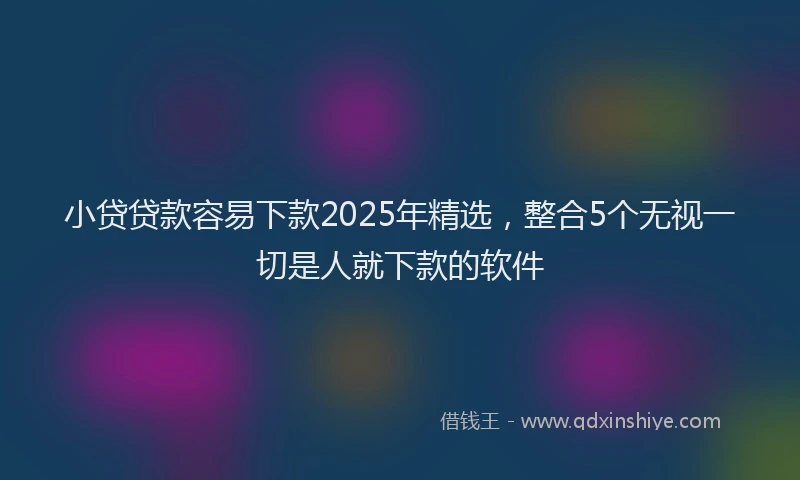 小贷贷款容易下款2025年精选，整合5个无视一切是人就下款的软件