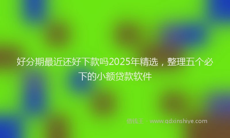 好分期最近还好下款吗2025年精选，整理五个必下的小额贷款软件