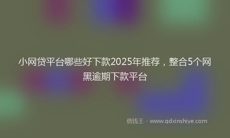 小网贷平台哪些好下款2025年推荐，整合5个网黑逾期下款平台