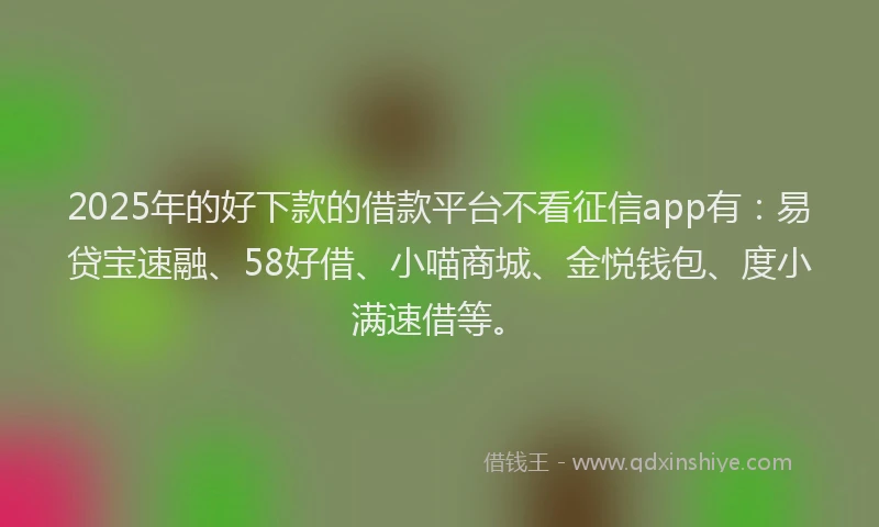 2025年的好下款的借款平台不看征信app有：易贷宝速融、58好借、小喵商城、金悦钱包、度小满速借等。