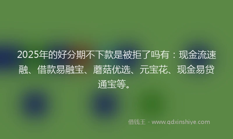 2025年的好分期不下款是被拒了吗有：现金流速融、借款易融宝、蘑菇优选、元宝花、现金易贷通宝等。