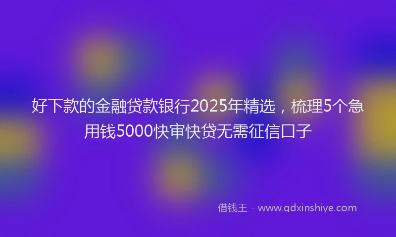 好下款的金融贷款银行2025年精选，梳理5个急用钱5000快审快贷无需征信口子