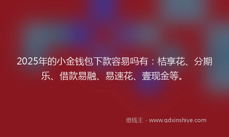 2025年的小金钱包下款容易吗有：桔享花、分期乐、借款易融、易速花、壹现金等。