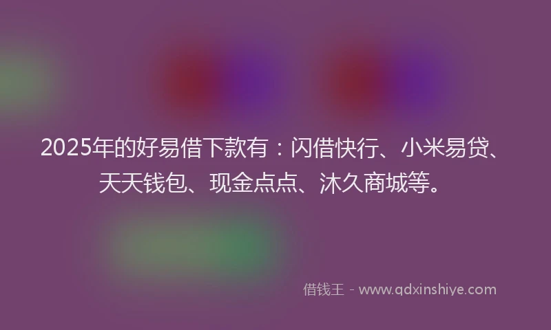 2025年的好易借下款有：闪借快行、小米易贷、天天钱包、现金点点、沐久商城等。