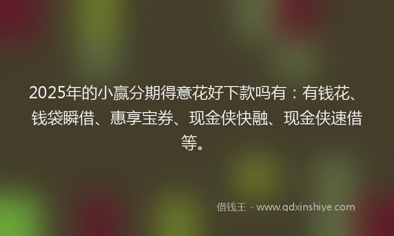 2025年的小赢分期得意花好下款吗有：有钱花、钱袋瞬借、惠享宝券、现金侠快融、现金侠速借等。