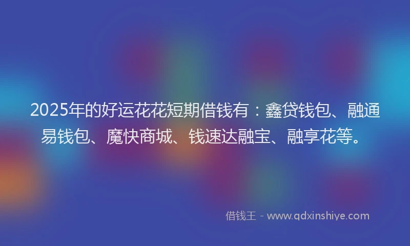 2025年的好运花花短期借钱有：鑫贷钱包、融通易钱包、魔快商城、钱速达融宝、融享花等。