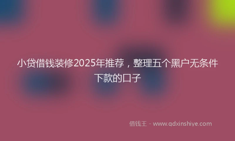 小贷借钱装修2025年推荐，整理五个黑户无条件下款的口子