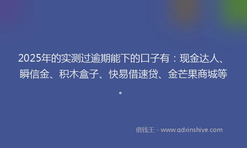2025年的实测过逾期能下的口子有：现金达人、瞬信金、积木盒子、快易借速贷、金芒果商城等。