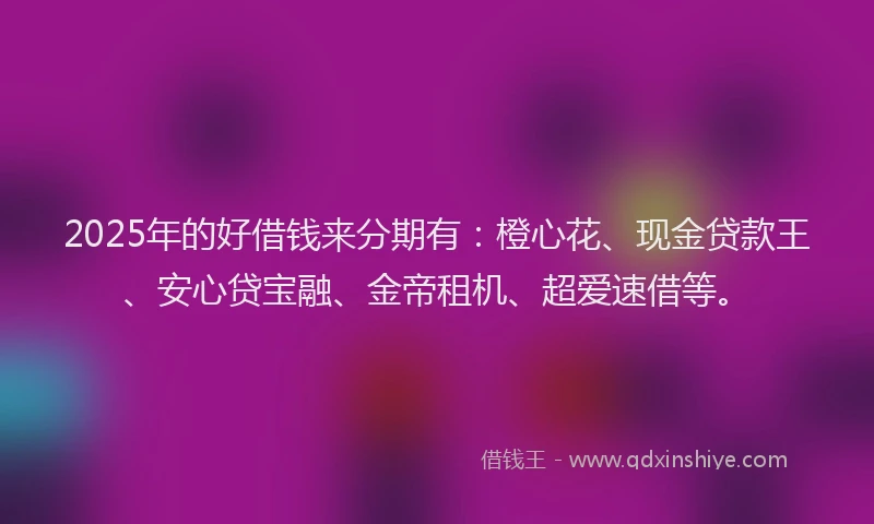 2025年的好借钱来分期有：橙心花、现金贷款王、安心贷宝融、金帝租机、超爱速借等。