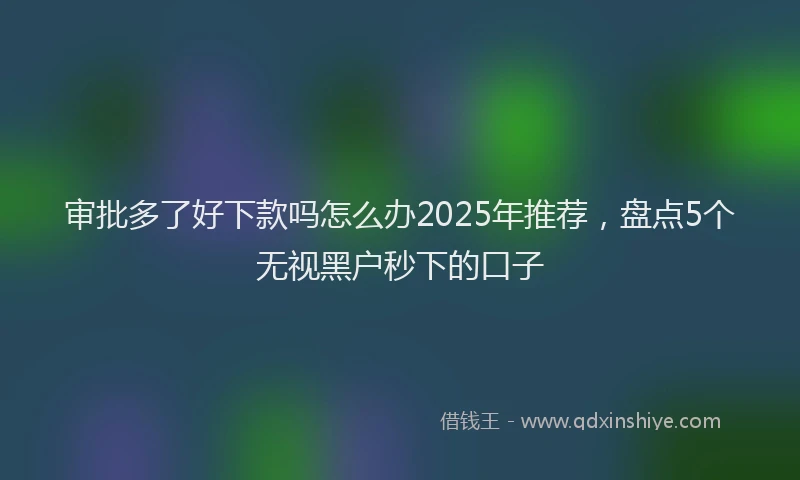 审批多了好下款吗怎么办2025年推荐，盘点5个无视黑户秒下的口子