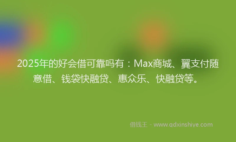 2025年的好会借可靠吗有：Max商城、翼支付随意借、钱袋快融贷、惠众乐、快融贷等。