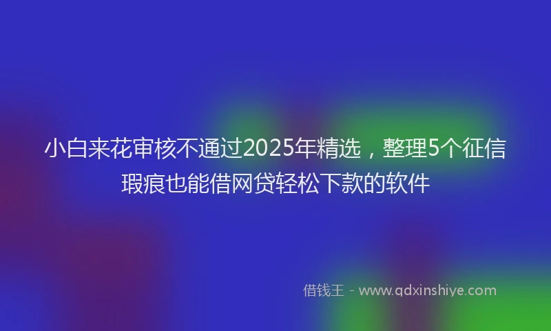 小白来花审核不通过2025年精选,整理5个征信瑕疵也能借网贷轻松下款的软件