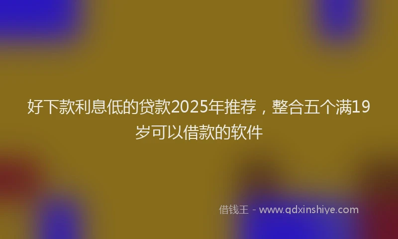 好下款利息低的贷款2025年推荐，整合五个满19岁可以借款的软件