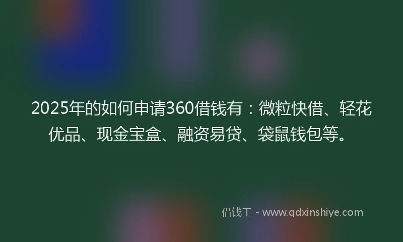 2025年的如何申请360借钱有：微粒快借、轻花优品、现金宝盒、融资易贷、袋鼠钱包等。