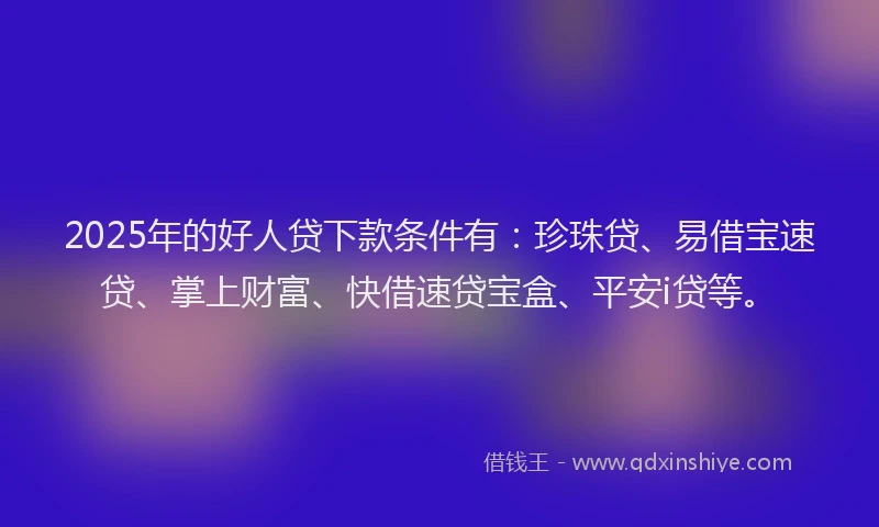 2025年的好人贷下款条件有：珍珠贷、易借宝速贷、掌上财富、快借速贷宝盒、平安i贷等。