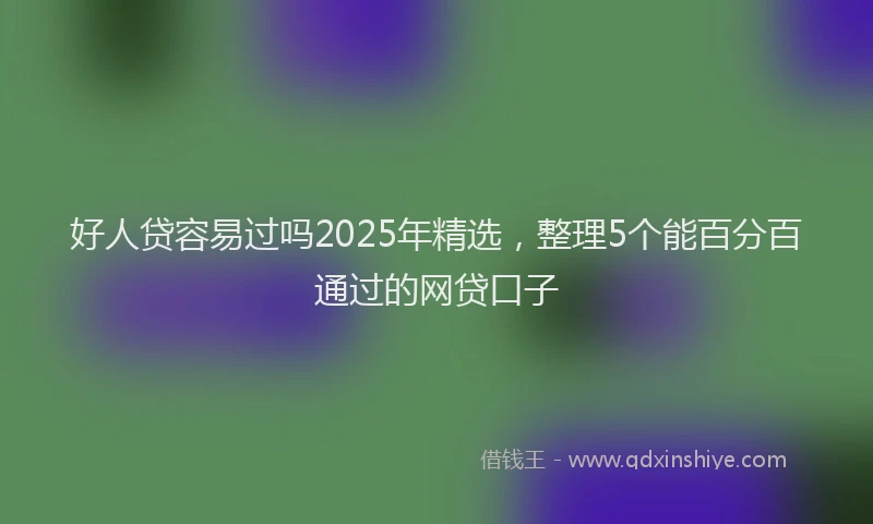 好人贷容易过吗2025年精选，整理5个能百分百通过的网贷口子