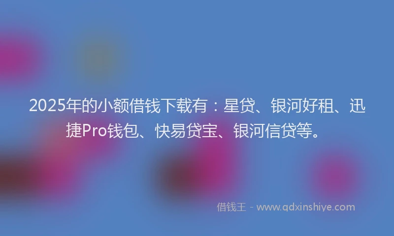 2025年的小额借钱下载有：星贷、银河好租、迅捷Pro钱包、快易贷宝、银河信贷等。