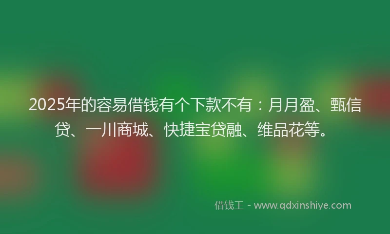 2025年的容易借钱有个下款不有：月月盈、甄信贷、一川商城、快捷宝贷融、维品花等。