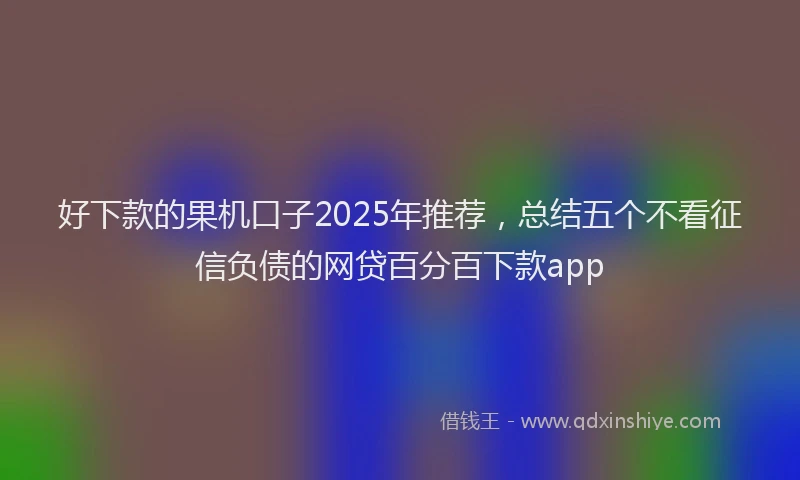 好下款的果机口子2025年推荐，总结五个不看征信负债的网贷百分百下款app