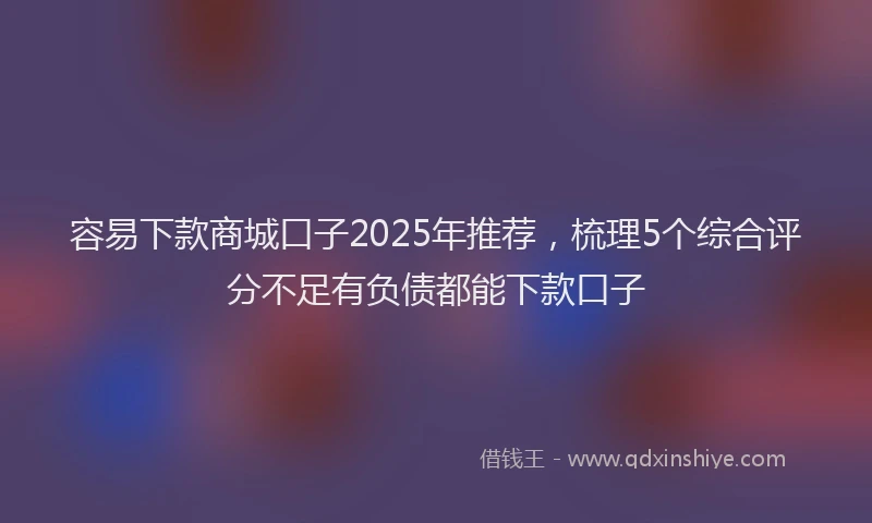 容易下款商城口子2025年推荐，梳理5个综合评分不足有负债都能下款口子