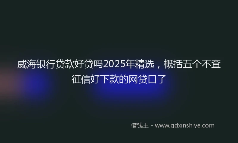 威海银行贷款好贷吗2025年精选，概括五个不查征信好下款的网贷口子