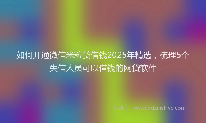 如何开通微信米粒贷借钱2025年精选，梳理5个失信人员可以借钱的网贷软件