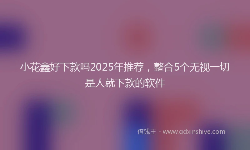小花鑫好下款吗2025年推荐，整合5个无视一切是人就下款的软件