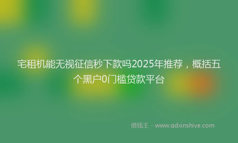 宅租机能无视征信秒下款吗2025年推荐，概括五个黑户0门槛贷款平台