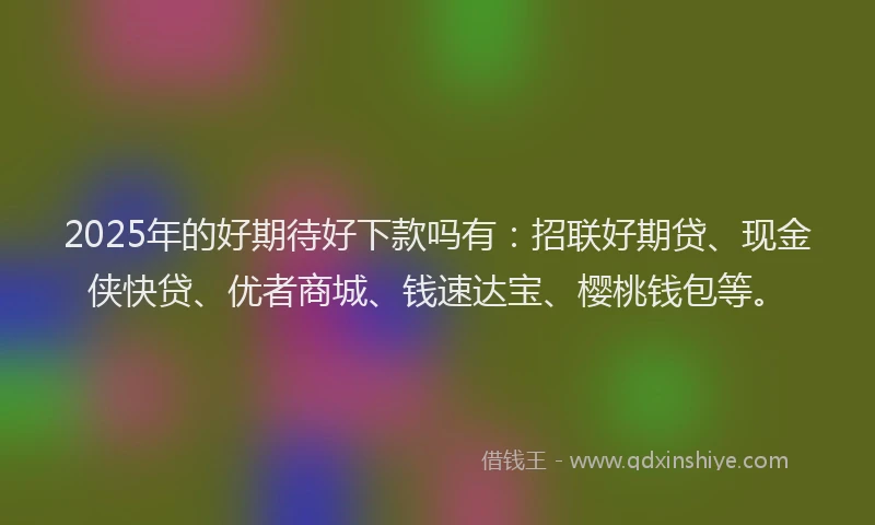 2025年的好期待好下款吗有：招联好期贷、现金侠快贷、优者商城、钱速达宝、樱桃钱包等。