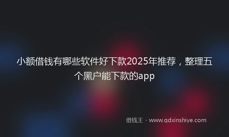 小额借钱有哪些软件好下款2025年推荐，整理五个黑户能下款的app