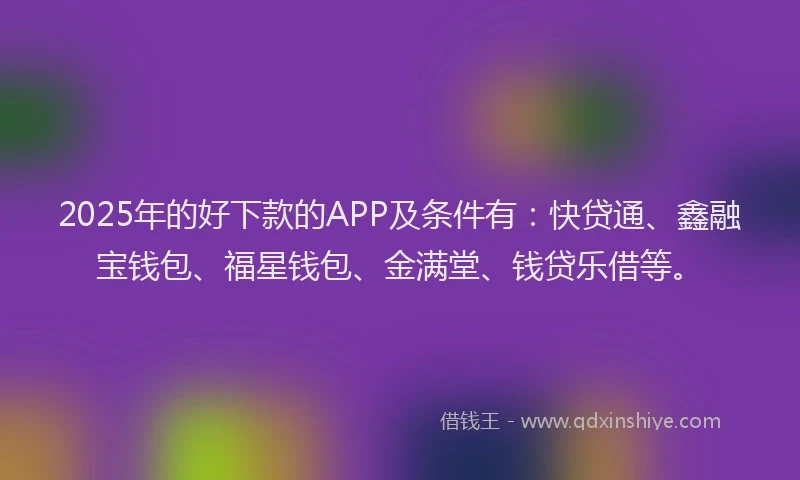 2025年的好下款的APP及条件有：快贷通、鑫融宝钱包、福星钱包、金满堂、钱贷乐借等。