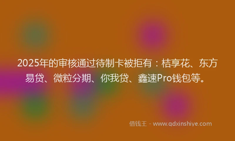 2025年的审核通过待制卡被拒有：桔享花、东方易贷、微粒分期、你我贷、鑫速Pro钱包等。