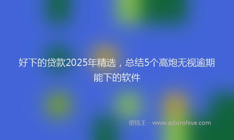 好下的贷款2025年精选，总结5个高炮无视逾期能下的软件