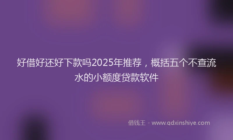 好借好还好下款吗2025年推荐，概括五个不查流水的小额度贷款软件