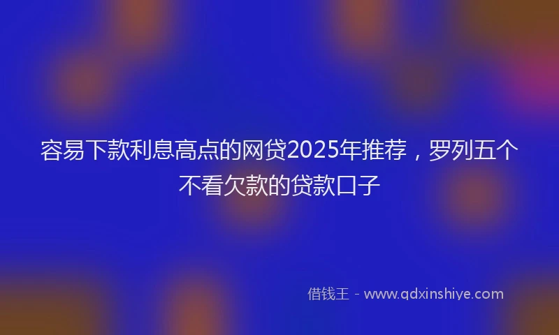 容易下款利息高点的网贷2025年推荐，罗列五个不看欠款的贷款口子