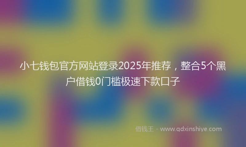 小七钱包官方网站登录2025年推荐，整合5个黑户借钱0门槛极速下款口子