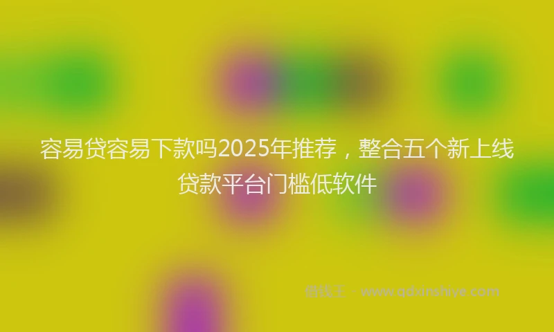 容易贷容易下款吗2025年推荐，整合五个新上线贷款平台门槛低软件