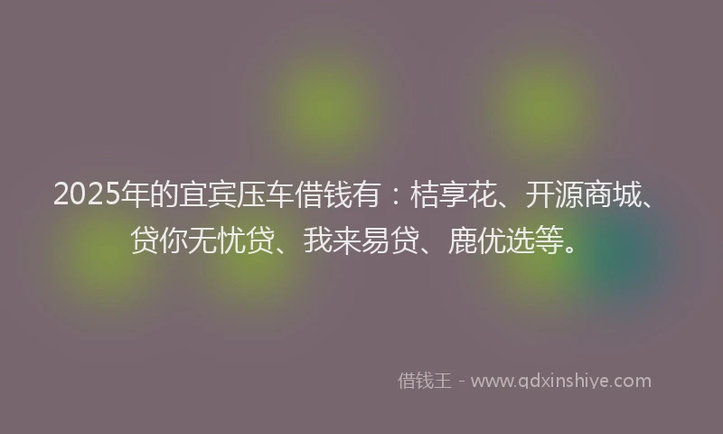 2025年的宜宾压车借钱有：桔享花、开源商城、贷你无忧贷、我来易贷、鹿优选等。