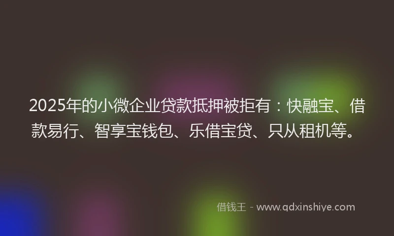 2025年的小微企业贷款抵押被拒有：快融宝、借款易行、智享宝钱包、乐借宝贷、只从租机等。
