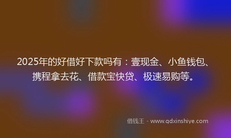 2025年的好借好下款吗有：壹现金、小鱼钱包、携程拿去花、借款宝快贷、极速易购等。
