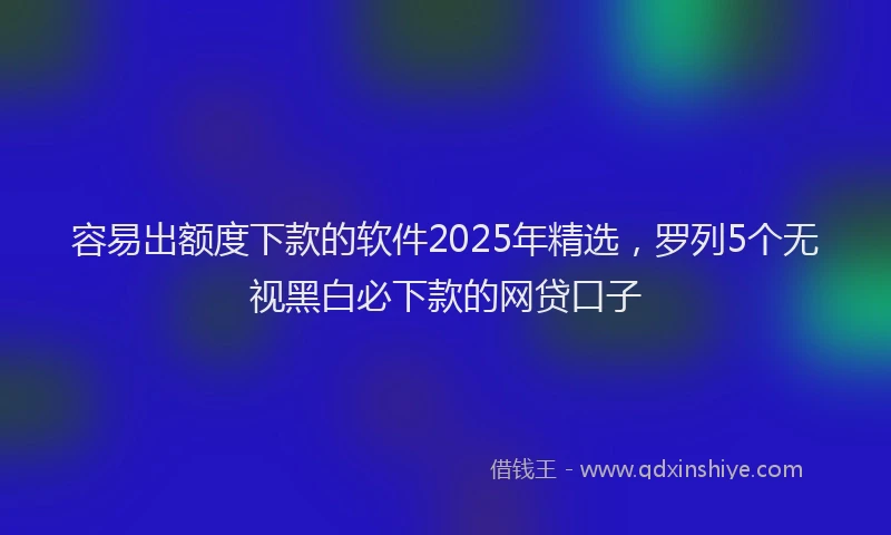 容易出额度下款的软件2025年精选，罗列5个无视黑白必下款的网贷口子