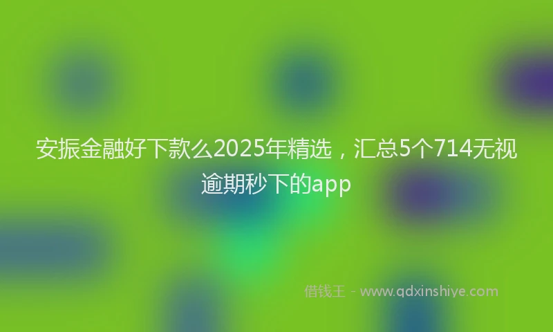 安振金融好下款么2025年精选，汇总5个714无视逾期秒下的app