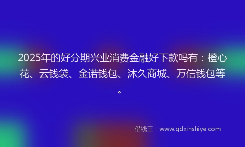 2025年的好分期兴业消费金融好下款吗有：橙心花、云钱袋、金诺钱包、沐久商城、万信钱包等。